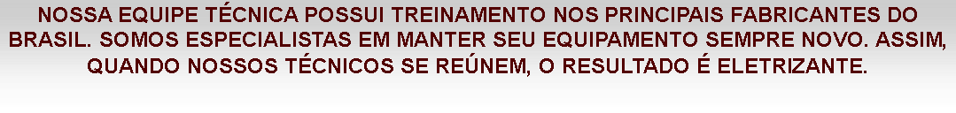 Caixa de texto: NOSSA EQUIPE TÉCNICA POSSUI TREINAMENTO NOS PRINCIPAIS FABRICANTES DO BRASIL. SOMOS ESPECIALISTAS EM MANTER SEU EQUIPAMENTO SEMPRE NOVO. ASSIM, QUANDO NOSSOS TÉCNICOS SE REÚNEM, O RESULTADO É ELETRIZANTE.