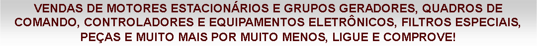 Caixa de texto: VENDAS DE MOTORES ESTACION�RIOS E GRUPOS GERADORES, QUADROS DE COMANDO, CONTROLADORES E EQUIPAMENTOS ELETR�NICOS, FILTROS ESPECIAIS, PE�AS E MUITO MAIS POR MUITO MENOS, LIGUE E COMPROVE!
