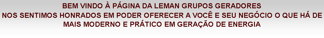 Caixa de texto: BEM VINDO À PÁGINA DA LEMAN GRUPOS GERADORES
NOS SENTIMOS HONRADOS EM PODER OFERECER A VOCÊ E SEU NEGÓCIO O QUE HÁ DE MAIS MODERNO E PRÁTICO EM GERAÇÃO DE ENERGIA