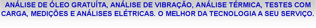 Caixa de texto: AN�LISE DE �LEO GRATU�TA, AN�LISE DE VIBRA��O, AN�LISE T�RMICA, TESTES COM CARGA, MEDI��ES E AN�LISES EL�TRICAS. O MELHOR DA TECNOLOGIA A SEU SERVI�O.