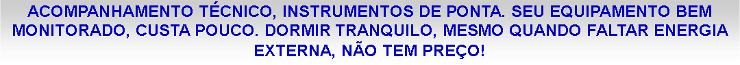 Caixa de texto: ACOMPANHAMENTO T�CNICO, INSTRUMENTOS DE PONTA. SEU EQUIPAMENTO BEM MONITORADO, CUSTA POUCO. DORMIR TRANQUILO, MESMO QUANDO FALTAR ENERGIA EXTERNA, N�O TEM PRE�O!